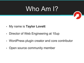 Who Am I?
• My name is Taylor Lovett
• Director of Web Engineering at 10up
• WordPress plugin creator and core contributor
• Open source community member
@tlovett12
 