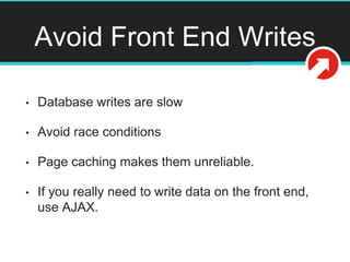 Avoid Front End Writes
• Database writes are slow
• Avoid race conditions
• Page caching makes them unreliable.
• If you really need to write data on the front end,
use AJAX.
 