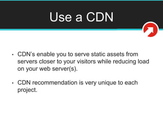 Use a CDN
• CDN’s enable you to serve static assets from
servers closer to your visitors while reducing load
on your web server(s).
• CDN recommendation is very unique to each
project.
 