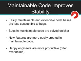 Maintainable Code Improves
Stability
• Easily maintainable and extendible code bases
are less susceptible to bugs.
• Bugs in maintainable code are solved quicker
• New features are more easily created in
maintainable code.
• Happy engineers are more productive (often
overlooked).
 