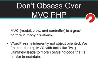 Don’t Obsess Over
MVC PHP
• MVC (model, view, and controller) is a great
pattern in many situations.
• WordPress is inherently not object oriented. We
find that forcing MVC with tools like Twig
ultimately leads to more confusing code that is
harder to maintain.
 