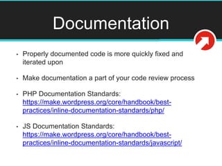 Documentation
• Properly documented code is more quickly fixed and
iterated upon
• Make documentation a part of your code review process
• PHP Documentation Standards:
https://make.wordpress.org/core/handbook/best-
practices/inline-documentation-standards/php/
• JS Documentation Standards:
https://make.wordpress.org/core/handbook/best-
practices/inline-documentation-standards/javascript/
 