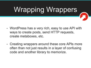 Wrapping Wrappers
• WordPress has a very rich, easy to use API with
ways to create posts, send HTTP requests,
create metaboxes, etc.
• Creating wrappers around these core APIs more
often than not just results in a layer of confusing
code and another library to memorize.
 