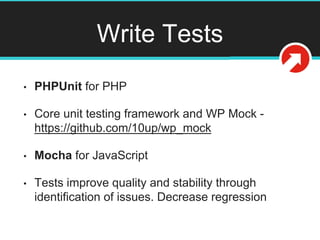 Write Tests
• PHPUnit for PHP
• Core unit testing framework and WP Mock -
https://github.com/10up/wp_mock
• Mocha for JavaScript
• Tests improve quality and stability through
identification of issues. Decrease regression
 