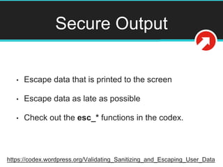 Secure Output
• Escape data that is printed to the screen
• Escape data as late as possible
• Check out the esc_* functions in the codex.
https://codex.wordpress.org/Validating_Sanitizing_and_Escaping_User_Data
 