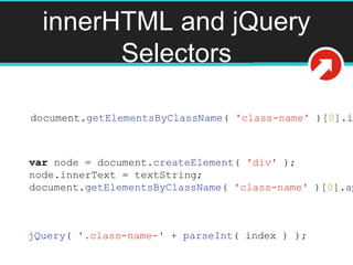 innerHTML and jQuery
Selectors
document.getElementsByClassName( 'class-name' )[0].i
var node = document.createElement( 'div' );
node.innerText = textString;
document.getElementsByClassName( 'class-name' )[0].ap
jQuery( '.class-name-' + parseInt( index ) );
 