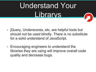Understand Your
Librarys
• jQuery, Underscores, etc. are helpful tools but
should not be used blindly. There is no substitute
for a solid understand of JavaScript.
• Encouraging engineers to understand the
libraries they are using will improve overall code
quality and decrease bugs.
 