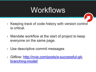 Workflows
• Keeping track of code history with version control
is critical.
• Mandate workflow at the start of project to keep
everyone on the same page.
• Use descriptive commit messages
• Gitflow: http://nvie.com/posts/a-successful-git-
branching-model/
 