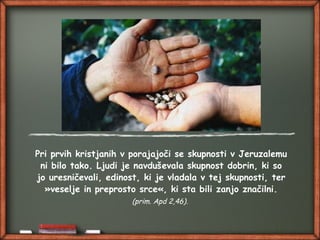 Pri prvih kristjanih v porajajoči se skupnosti v Jeruzalemu
ni bilo tako. Ljudi je navduševala skupnost dobrin, ki so
jo uresničevali, edinost, ki je vladala v tej skupnosti, ter
»veselje in preprosto srce«, ki sta bili zanjo značilni.
(prim. Apd 2,46).
 