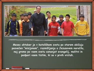 Mesec oktober je v katoliškem svetu po starem običaju
posvečen “misijonom”, razmišljanju o Jezusovem naročilu,
naj gremo po vsem svetu oznanjat evangelij, molitvi in
podpori vsem tistim, ki so v prvih vrstah.
 