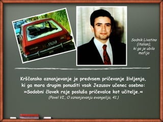 Krščansko oznanjevanje je predvsem pričevanje življenja,
ki ga mora drugim ponuditi vsak Jezusov učenec osebno:
»Sodobni človek raje posluša pričevalce kot učitelje.«
(Pavel VI., O oznanjevanju evangelija, 41.)
Sodnik Livatino
(italian),
ki ga je ubila
mafija
 