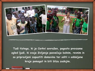 Tudi tistega, ki je Cerkvi sovražen, pogosto prevzame
zgled ljudi, ki svoje življenje posvečajo bolnim, revnim in
so pripravljeni zapustiti domovino ter oditi v oddaljene
kraje pomagat in biti blizu zadnjim.
 