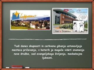 Tudi danes skupnosti in cerkvena gibanja ustanavljajo
mesteca pričevanja, v katerih je mogoče videti znamenja
nove družbe, sad evangeljskega življenja, medsebojne
ljubezni.
 