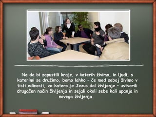 Ne da bi zapustili kraje, v katerih živimo, in ljudi, s
katerimi se družimo, bomo lahko – če med seboj živimo v
tisti edinosti, za katero je Jezus dal življenje – ustvarili
drugačen način življenja in sejali okoli sebe kali upanja in
novega življenja.
 