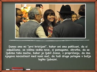 Danes smo mi “prvi kristjani”, kakor oni smo poklicani, da si
odpuščamo, se vidimo vedno nove, si pomagamo, skratka, da se
ljubimo tako močno, kakor je ljubil Jezus, v prepričanju, da ima
njegova navzočnost med nami moč, da tudi druge potegne v božjo
logiko ljubezni.
 