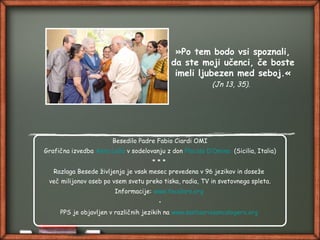 »Po tem bodo vsi spoznali,
da ste moji učenci, če boste
imeli ljubezen med seboj.«
(Jn 13, 35).
Besedilo Padre Fabio Ciardi OMI
Grafična izvedba Anna Lollo v sodelovanju z don Placido D’Omina (Sicilia, Italia)
* * *
Razlaga Besede življenja je vsak mesec prevedena v 96 jezikov in doseže
več milijonov oseb po vsem svetu preko tiska, radia, TV in svetovnega spleta.
Informacije: www.focolare.org
•
PPS je objavljen v različnih jezikih na www.santuariosancalogero.org
 