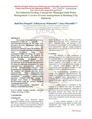 Budi Heri Pirngadi, Sulistyoweny Widanarko, Setyo Moersidik / International Journal of
       Engineering Research and Applications (IJERA)       ISSN: 2248-9622 www.ijera.com
                           Vol. 2, Issue 4, July-August 2012, pp.511-515
      The Industrial Ecology Concept for Municipal Solid Waste
     Management A review of waste management in Bandung City,
                              Indonesia

      Budi Heri Pirngadi*, Sulistyoweny Widanarko**, Setyo Moersidik***
                   *( Environmental Science Study Program, University of indonesia, Indonesia,)
                     ** (Department of Civil Engineering , University of Indonesia, Indonesia)
                     ***(Department of Civil Engineering , University of Indonesia, Indonesia )




ABSTRACT
         The concept of industrial-ecology in waste          source for the city are from: settlement 65.56%,
management re-utilize the          potential        of       market 18.77 %, road 5.52%, commercial area
waste materials and energy in the waste flow                 5.99%, institution 2.81%, and industrial 1.35%.
of waste in the waste management system itself.              According to a report in 2007 on the recapitulation of
Potential energy                                   and       waste transportation data per month, transported
materials are utilized to reduce the problems that           waste volume for one year was at 2,567.35 m3/day or
arise in a conventional solid waste management by            only approximately 37%.
waste         retreatment         using          waste
management facilities and change the waste into              b. Problems
energy. Using the concept, the results of the                         The limitation of waste management in
research show that based on 2009’s data of waste             Bandung is caused by two issues, which are the lack
from        Bandung,         the dumped          waste       of operational funds for waste management and lack
in the source was originally 18% of total waste,             of available land that can be utilized for waste final
now decreased to 6%; previously burned waste of              disposal (landfill). These create on poor waste
12% from the total waste decreased to 7%; while              management by the local government resulting in
composted waste       increased from       only 4% to        more carelessly waste dumping and led to
21%. The industrial-ecology concept in waste                 environmental problems, such as pollution to water
management has also potential to produce energy.             bodies, air pollution, and soil contamination.
The results of the research show that the net                          The ‘Industrial Ecology’ is a relatively new
energy from the       waste       management using           concept, often applied by industrial practices. This
industrial-ecology scenario       is 370,852 GJ. It is       concept aims to further streamline the processes that
a potential in      producing        electrical energy       occur in industrial systems. As it happens in the
equivalent to 103,097 MWh. The change of                     ecosystem, the use of materials and energy on an
managed waste volume is also beneficial to                   activity, by-products, and even waste are reused for
the environment. Using the scenario, the global              other processes.
warming potential (GWP)                              is
reduced 77% from originally 996,359,307 Kg                            A similar purpose is developed in this
CO2Eq to 229,824,066 Kg CO2Eq.                               research. It is expected that using the industrial
                                                             ecology concept, waste management - particularly in
Keywords: global warming potential, industrial-              urban areas, can be more efficient in its resources use
ecology, net energy, re-utilize                              by reusing materials and energy that are still
                                                             available in the waste. So they can be used for other
1. Introduction                                              process or for other activities, both inside and outside
                                                             of the waste management system (through recycling
a. Background                                                and recovery).
          Per capita waste production figures
generated in Bandung City was 3 liters/person/day in                  A main research questions is how the
2009. With a population of 2,335,406 people in the           concept of industrial ecology applies for urban waste
city, the total volume of waste generated in 2009 per        management? This brings up further research
day was 7000 m3. Waste percentages according its             questions, as follows:

                                                                                                     511 | P a g e
 