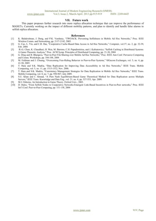 International Journal of Modern Engineering Research (IJMER)
                www.ijmer.com             Vol.3, Issue.2, March-April. 2013 pp-915-919      ISSN: 2249-6645

                                                      VII. Future work
           This paper proposes further research into more replica allocation technique that can improve the performance of
 MANETs. Currently working on the impact of different mobility patterns, and plan to identify and handle false alarms in
 selfish replica allocation.

                                                            References
[1]    K. Balakrishnan, J. Deng, and P.K. Varshney, “TWOACK: Preventing Selfishness in Mobile Ad Hoc Networks,” Proc. IEEE
       Wireless Comm. and Networking, pp. 2137-2142, 2005.
[2]    G. Cao, L. Yin, and C.R. Das, “Cooperative Cache-Based Data Access in Ad Hoc Networks,” Computer, vol.37, no. 2, pp. 32-39,
       Feb. 2004
[3]     B.-G. Chun, K. Chaudhuri, H. Wee, M. Barreno, C.H. Papadimitriou, and J. Kubiatowicz, “Selfish Caching in Distributed Systems:
       A Game-Theoretic Analysis,” Proc. ACM Symp. Principles of Distributed Computing, pp. 21-30, 2004
[4]    G. Ding and B. Bhargava, “Peer-to-Peer File-Sharing over Mobile Ad Hoc Networks,” Proc. IEEE Ann Conf. Pervasive Computing
       and Comm. Workshops, pp. 104-108, 2004
[5]    M. Feldman and J. Chuang, “Overcoming Free-Riding Behavior in Peer-to-Peer Systems,” SIGecom Exchanges, vol. 5, no. 4, pp.
       41-50, 2005.
[6]    T. Hara and S.K. Madria, “Data Replication for Improving Data Accessibility in Ad Hoc Networks,” IEEE Trans. Mobile
       Computing, vol. 5, no. 11, pp. 1515-1532, Nov. 2006.
[7]    T. Hara and S.K. Madria, “Consistency Management Strategies for Data Replication in Mobile Ad Hoc Networks,” IEEE Trans.
       Mobile Computing, vol. 8, no. 7, pp. 950-967, July 2009.
[8]    S.U. Khan and I. Ahmad, “A Pure Nash Equilibrium-Based Game Theoretical Method for Data Replication across Multiple
       Servers,” IEEE Trans. Knowledge and Data Eng., vol. 21, no. 4, pp. 537-553, Apr. 2009.
[9]    M.J. Osborne, An Introduction to Game Theory. Oxford Univ., 2003.
[10]   D. Hales, “From Selfish Nodes to Cooperative Networks-Emergent Link-Based Incentives in Peer-to-Peer networks,” Proc. IEEE
       Int’l Conf. Peer-to-Peer Computing, pp. 151-158, 2004




                                                              www.ijmer.com                                                919 | Page
 