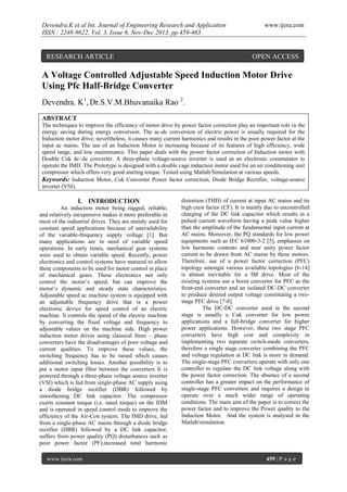 Devendra.K et al Int. Journal of Engineering Research and Application
ISSN : 2248-9622, Vol. 3, Issue 6, Nov-Dec 2013, pp.459-463

RESEARCH ARTICLE

www.ijera.com

OPEN ACCESS

A Voltage Controlled Adjustable Speed Induction Motor Drive
Using Pfc Half-Bridge Converter
Devendra. K1, Dr.S.V.M.Bhuvanaika Rao 2.
ABSTRACT
The techniques to improve the efficiency of motor drive by power factor correction play an important role in the
energy saving during energy conversion. The ac-dc conversion of electric power is usually required for the
Induction motor drive; nevertheless, it causes many current harmonics and results in the poor power factor at the
input ac mains. The use of an Induction Motor is increasing because of its features of high efficiency, wide
speed range, and low maintenance. This paper deals with the power factor correction of Induction motor with
Double Cuk dc–dc converter. A three-phase voltage-source inverter is used as an electronic commutator to
operate the IMD. The Prototype is designed with a double cage induction motor used for an air conditioning unit
compressor which offers very good starting torque. Tested using Matlab/Simulation at various speeds.
Keywords: Induction Motor, Cuk Converter Power factor correction, Diode Bridge Rectifier, voltage-source
inverter (VSI).

I. INTRODUCTION
An induction motor being rugged, reliable,
and relatively inexpensive makes it more preferable in
most of the industrial drives. They are mainly used for
constant speed applications because of unavailability
of the variable-frequency supply voltage [1]. But
many applications are in need of variable speed
operations. In early times, mechanical gear systems
were used to obtain variable speed. Recently, power
electronics and control systems have matured to allow
these components to be used for motor control in place
of mechanical gears. These electronics not only
control the motor’s speed, but can improve the
motor’s dynamic and steady state characteristics.
Adjustable speed ac machine system is equipped with
an adjustable frequency drive that is a power
electronic device for speed control of an electric
machine. It controls the speed of the electric machine
by converting the fixed voltage and frequency to
adjustable values on the machine side. High power
induction motor drives using classical three – phase
converters have the disadvantages of poor voltage and
current qualities. To improve these values, the
switching frequency has to be raised which causes
additional switching losses. Another possibility is to
put a motor input filter between the converters It is
powered through a three-phase voltage source inverter
(VSI) which is fed from single-phase AC supply using
a diode bridge rectifier (DBR) followed by
smoothening DC link capacitor. The compressor
exerts constant torque (i.e. rated torque) on the IDM
and is operated in speed control mode to improve the
efficiency of the Air-Con system. The IMD drive, fed
from a single-phase AC mains through a diode bridge
rectifier (DBR) followed by a DC link capacitor,
suffers from power quality (PQ) disturbances such as
poor power factor (PF),increased total harmonic
www.ijera.com

distortion (THD) of current at input AC mains and its
high crest factor (CF). It is mainly due to uncontrolled
charging of the DC link capacitor which results in a
pulsed current waveform having a peak value higher
than the amplitude of the fundamental input current at
AC mains. Moreover, the PQ standards for low power
equipments such as IEC 61000-3-2 [5], emphasize on
low harmonic contents and near unity power factor
current to be drawn from AC mains by these motors.
Therefore, use of a power factor correction (PFC)
topology amongst various available topologies [6-14]
is almost inevitable for a IM drive. Most of the
existing systems use a boost converter for PFC as the
front-end converter and an isolated DC-DC converter
to produce desired output voltage constituting a twostage PFC drive [7-8].
The DC-DC converter used in the second
stage is usually a Cuk converter for low power
applications and a full-bridge converter for higher
power applications. However, these two stage PFC
converters have high cost and complexity in
implementing two separate switch-mode converters,
therefore a single stage converter combining the PFC
and voltage regulation at DC link is more in demand.
The single-stage PFC converters operate with only one
controller to regulate the DC link voltage along with
the power factor correction. The absence of a second
controller has a greater impact on the performance of
single-stage PFC converters and requires a design to
operate over a much wider range of operating
conditions. The main aim of the paper is to correct the
power factor and to improve the Power quality to the
Induction Motor. And the system is analysed in the
Matlab/simulation.

459 | P a g e

 