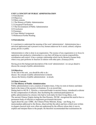 UNIT 2; CONCEPT OF PUBLIC ADMINISTRATION 
1.0 Introduction 
2.0 Objectives 
3.0 Main contents 
3.1 The History of Public Administration 
3.2 Conceptual Clarification 
3.3 The Environment of Public Administration 
4.0 Conclusion 
5.0 Summary 
6.0 Tutor Marked Assignment 
7.0 References/Further Reading 
1.0 Introduction 
It is pertinent to understand the meaning of the word ‘administration’. Administration has a 
universal application and is present in every human endeavour be it social, cultural, religious 
group, private or public. 
Administration is what is done in an organization. The essence of any organization is to focus its 
aspirations into productive relationship in a way that will bring out concise responsibility, 
coordination and control. It has a synergic relationship which can be likened to human body 
where every part performs its function in relation with other parts. (Eneanya;2010) 
Having given this background description of the word ‘administration’, we can go ahead to 
discuss the concept of public administration. 
2.0 Objectives 
At the end of this unit, you should be able to do : 
discuss the concept of public administration in details 
discuss the history of public administration in details 
3.0 Main Contents 
3.1 The History of Public Administration 
Public administration is not a creation of modern times. It has its roots in history and dates 
back to the times of the ancient civilizations. It is on record that: 
Dating back to 462 B. C. Pericles, a renowned leader in ancient Greece, introduced a scheme 
for the compensation of officials, thus facilitating the continued participation in 
public administration by citizens who had to work daily for their living (Bury, n d). 
The ancient Chinese Empire during the Han Dynasty, 202 BC, recognized the need to have a 
permanent body of officials to implement government decisions. 
Again about the year 120BC, the Chinese Prime Minister, Kung – sun Hung, in a 
memorandum addressed to the throne, observed that the edicts and laws which were written 
in elegant classical style were often not understood by the officers whose duty it was to 
explain and interpret them to the people. He therefore recommended that examinations be 
 