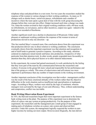 telephone relays and placed them in a test room. For two years the researchers studied the 
response of the women to various changes in their working conditions. As many as 10 
changes such as shorter hours, varied rest pauses, refreshments and a number of 
incentives where the team spent a great deal of time with the work group discussing the 
changes before they were put into effect. Output increased each time a change was made. 
Yet, when the women reverted to their original working conditions with a 48-hour week, 
no refreshments, no rest pauses, and no other incentives, output rose again– indeed to the 
highest ever recorded at Hawthorne. 
Another significant result was a decline in absenteeism of 80 percent. Either under 
pleasant or unpleasant working conditions the response of the women in terms of 
productions moved in only one direction – up. 
This fact startled Mayo’s research team. One conclusion drawn from this experiment was 
that production did not vary in direct relation to working conditions. The conclusion 
eventually drawn from this important experiment was that attention and recognition in 
and of itself tends to generate a positive response. According to this study, attention 
centered on employees raised morale and hence also production, irrespective of what 
particular form that attention took. In other words, people responded more favourably to 
attention than they did to physical factors or to other material inducements. 
In this experiment, the women had gained enormously in work satisfaction by the feeling 
that they were part of the team by the communication between the researchers and 
workers. Everyone in the group felt more valued and responsible for her performance and 
that of the group as a whole. This sense of cohesiveness and self-esteem was more 
important to performance than any number of improvements in the working environment. 
Another important conclusion of this investigation was that worker– management conflict 
was the result of the basic emotional attitudes of the workers rather than the objective 
difficulties in the work situation such as insufficient task specialisation or inadequate 
wages. According to Mayo, workers were ruled by the logic of sentiment, whereas 
managers were activated by the logic of cost and efficiency. Thus, without understanding 
and compromise, conflict was inevitable. 
Bank Writing Observation Room Experiment 
In 1931, the Harvard researchers began their most important experiment in the famous 
bank writing room at the plant. The purpose of this experiment was to determine the 
effect of a piece–rate pay system on group productivity. For the purpose of this 
experiment, the researchers and the management put a small group of men engaged in 
making parts of telephone switches on a piece–rate system and observed their 
activities. Under this system, the management logically expected the workers to earn 
higher incomes by turning out more output. However,most illogically, the men did not 
 