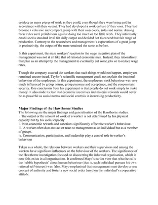 produce as many pieces of work as they could, even though they were being paid in 
accordance with their output. They had developed a work culture of their own. They had 
become a cohesive and compact group with their own codes, rules and norms. Among 
these rules were prohibitions against doing too much or too little work. They informally 
established a standard level for daily output and decided not to exceed that fair range of 
production. Contrary to the researchers and management’s expectations of a great jump 
in productivity, the output of the men remained the same as before. 
In this experiment, the male workers’ reaction to the wage incentive plan of the 
management was not at all like that of rational economic men. Instead, they rationalised 
that plan as an attempt by the management to eventually cut some jobs or to reduce wage 
rates. 
Though the company assured the workers that such things would not happen, employees 
remained unconvinced. Taylor’s scientific management could not explain the irrational 
behaviour of the employees. In this experiment, the employees work behaviour was very 
much influenced by group norms, group pressure and acceptance, and the concomitant 
security. One conclusion from his experiment is that people do not work simply to make 
money. It also made it clear that economic incentives and material rewards would never 
be as powerful as social norms and social controls in increasing productivity. 
Major Findings of the Hawthorne Studies 
The following are the major findings and generalisation of the Hawthorne studies. 
i. The output or the amount of work of a worker is not determined by his physical 
capacity but by his social capacity. 
ii. Non-economic rewards and sanctions significantly affect the worker’s behaviour. 
iii. A worker often does not act or react to management as an individual but as a member 
of groups. 
iv. Communication, participation, and leadership play a central role in worker’s 
behaviour 
Taken as a whole, the relations between workers and their supervisors and among the 
workers have significant influences on the behaviour of the workers. The significance of 
the Hawthorne investigation focused on discovering the informal organisation, which it 
now felt, exists in all organisations. It confirmed Mayo’s earlier view that what he calls 
the ‘rabble hypothesis’ about human behaviour (that is, each individual pursues his own 
rational self-interest) was false. Mayo emphasised that management must develop a new 
concept of authority and foster a new social order based on the individual’s cooperative 
attitude. 
 