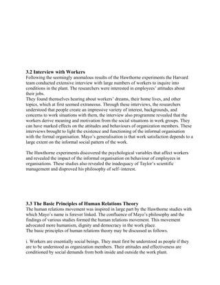 3.2 Interview with Workers 
Following the seemingly anomalous results of the Hawthorne experiments the Harvard 
team conducted extensive interview with large numbers of workers to inquire into 
conditions in the plant. The researchers were interested in employees’ attitudes about 
their jobs. 
They found themselves hearing about workers’ dreams, their home lives, and other 
topics, which at first seemed extraneous. Through these interviews, the researchers 
understood that people create an impressive variety of interest, backgrounds, and 
concerns to work situations with them, the interview also programme revealed that the 
workers derive meaning and motivation from the social situations in work groups. They 
can have marked effects on the attitudes and behaviours of organization members. These 
interviews brought to light the existence and functioning of the informal organisation 
with the formal organisation. Mayo’s generalisation is that work satisfaction depends to a 
large extent on the informal social pattern of the work. 
The Hawthorne experiments discovered the psychological variables that affect workers 
and revealed the impact of the informal organisation on behaviour of employees in 
organisations. These studies also revealed the inadequacy of Taylor’s scientific 
management and disproved his philosophy of self–interest. 
3.3 The Basic Principles of Human Relations Theory 
The human relations movement was inspired in large part by the Hawthorne studies with 
which Mayo’s name is forever linked. The confluence of Mayo’s philosophy and the 
findings of various studies formed the human relations movement. This movement 
advocated more humanism, dignity and democracy in the work place. 
The basic principles of human relations theory may be discussed as follows. 
i. Workers are essentially social beings. They must first be understood as people if they 
are to be understood as organization members. Their attitudes and effectiveness are 
conditioned by social demands from both inside and outside the work plant. 
 