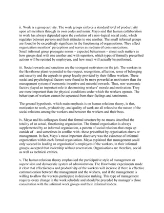 ii. Work is a group activity. The work groups enforce a standard level of productivity 
upon all members through its own codes and norm. Mayo said that human collaboration 
in work has always depended upon the evolution of a non-logical social code, which 
regulates between persons and their attitudes to one another. The small informal groups 
are found to be exceedingly significant in the functioning of organisations. They affect 
organization members’ perceptions and serves as medium of communications. 
Small informal group propagate norms – expected behaviours – about such matters as 
how groups deal with one another and with superiors, which types of formally prescribed 
actions will be resisted by employees, and how much will actually be performed. 
iii. Social rewards and sanctions are the strongest motivators on the job. The workers in 
the Hawthorne plant responded to the respect, recognition, affection, sense of belonging 
and security and the appeals to group loyalty provided by their fellow workers. These 
social and psychological factors were found to be more powerful as motivators than the 
management system of economic incentive and material rewards. Thus, non–economic 
factors played an important role in determining workers’ morale and motivation. They 
are more important than the physical conditions under which the workers operate. The 
behaviours of workers cannot be separated from their feelings and sentiments. 
The general hypothesis, which main emphasis is on human relations theory, is that, 
motivation to work, productivity, and quality of work are all related to the nature of the 
social relations among the workers and between the workers and their boss. 
iv. Mayo and his colleagues found that formal structure by no means described the 
totality of an actual, functioning organisation. The formal organisation is always 
supplemented by an informal organisation, a pattern of social relations that crops up 
outside of – and sometimes in conflict with- those prescribed by organisation charts or 
management. In fact, Mayo’s most important discovery was the existence of informal 
organization within each formal organisation. Mayo explained that management could 
only succeed in leading an organisation’s employees if the workers, in their informal 
groups, accepted that leadership without reservation. Organisations are therefore, social 
as well as technical entities. 
v. The human relations theory emphasised the participative style of management or 
supervision and democratic system of administration. The Hawthorne experiments made 
it clear that effectiveness and productivity of the workers will increase if there is effective 
communication between the management and the workers, and if the management is 
willing to allow the workers participate in decision making. This type of management 
requires every change in the work schedule and should be preceded by manager’s close 
consultation with the informal work groups and their informal leaders. 
 
