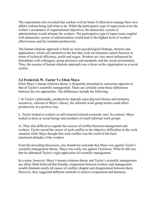 The experiments also revealed that workers will do better if allowed to manage their own 
affairs without being told what to do. While the participative type of supervision wins the 
worker’s acceptance of organisational objectives, the democratic system of 
administration would alienate the workers. The participative type of supervision coupled 
with democratic system of administration would lead to the highest level of workers’ 
effectiveness and the resultant productivity. 
The human relations approach is built on socio-psychological findings, theories and 
applications, which call attention to the fact that work environment cannot function in 
terms of technical efficiency, profit and wages. Workers are very much influenced by 
friendships with colleagues, group pressures and standards, and the social environment. 
Thus, the essence of human relations approach was a focus on the organisation as a social 
system. 
3.4 Frederick W. Taylor Vs Elton Mayo 
Elton Mayo’s human relations theory is frequently presented as somewhat opposite to 
that of Taylor’s scientific management. There are certainly some basic differences 
between the two approaches. The differences include the following. 
i. In Taylor’s philosophy, productivity depends upon physical factors and monetary 
incentives, whereas in Mayo’s theory, the informal work group norms could affect 
productivity in a positive way. 
ii. Taylor looked at workers as self-centered rational economic men. In contrast, Mayo 
looked at them as social beings and members of small informal work groups. 
iii. They also differed as regards the sources of conflict between management and 
workers. Taylor traced the causes of such conflict to the objective difficulties in the work 
situation while Mayo thought that such conflict was the result of the basic 
emotional attitudes of the workers. 
From the preceding discussion, one should not conclude that Mayo was against Taylor’s 
scientific management theory. Mayo was really not against Taylorism. What he did was 
that he debunked Taylor’s rigid application of scientific management. 
In a sense, however, Mayo’s human relations theory and Taylor’s scientific management 
are allied. Both believed that friendly cooperation between workers and management 
would eliminate nearly all causes of conflict, dispute and disagreement between them. 
However, they suggested different methods to achieve cooperation and harmony. 
 