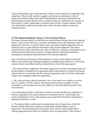 Taylor felt that high wages would generally suffice to elicit employee’s cooperation and 
compliance. Mayo on the contrary, suggests such devices as participative style of 
supervision from the behavioural side of administration. He always insisted that the 
understanding of human factors such as workers morale was important to his system. In 
these aspects, Taylor’s philosophy is related to that of Mayo’s human relations. Both 
were motivated to improve the productivity of the American industry in the early 
twentieth century. 
3.5 The Human Relations Theory Vs the Classical Theory 
The human relations theory is called the neo-classical theory because just as the classical 
theory, it also accepts efficiency, economy, and productivity as the legitimate values of 
organisation. However, to achieve these values, the human relations approach relies on 
techniques that are quite different from those of the classical approach. The human 
relation theorists seek to maximise the values of efficiency, economy, and productivity by 
eliminating the dysfunctions caused by overspecialisation, alienating hierarchical 
arrangements and general dehumanisation of the classical approach. 
Thus, the classical and human relations theories are alike in their objectives but they 
differ in the methods and techniques adopted to accomplish those objectives. The human 
relations theory also differs from the classical theory in the following respects. 
i. The classical theory emphasises the formal organisation structure consisting of jobs and 
job descriptions as spelled out in organisation charts and manuals. In contrast, the human 
relations theory is concerned with the informal organisation, that is, the life or individual 
workers and workgroup within the organisation. 
ii. The, classical theory takes the atomistic view of man and views workers as various 
cogs in a machine. On the contrary, the human relations theory considers workers 
essentially as social beings who have the tendency to form the informal groups in the 
work situation. 
iii. In determining workers’ motivation, economic rewards and physical conditions of 
work are regarded by the classical theorists as important factors. Contrastingly, the 
social–psychological, factors and sanctions are considered by the human relationists as 
important motivators to work. 
iv. The classical theory emphasises the authoritarian style of supervision, while the 
human relations theory lays emphasis on democratic and participative style of 
supervision. The preceding discussion clearly shows that the classical and human 
relations approaches have taken two different views of organisations. If the classical 
 