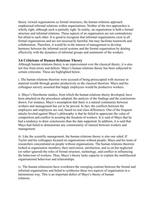theory viewed organisations as formal structures, the human relations approach 
emphasised informal relations within organisations. Neither of the two approaches is 
wholly right, although each is partially right. In reality, an organisation is both a formal 
structure and informal relations. These aspects of an organisation are not contradictory 
but allied to each other. It is good to recognise that informal organisations exist in all 
formal organisations and are not necessarily harmful, but may facilitate teamwork and 
collaboration. Therefore, it would be in the interest of management to develop 
harmony between the informal social systems and the formal organisation by dealing 
effectively with the dynamics of informal groups and sentiments of the workers. 
3.6 Criticisms of Human Relations Theory 
Although human relations theory is an improvement over the classical theory, it is also 
not free from errors and defects. Mayo’s human relations theory has been subjected to 
certain criticisms. These are highlighted below. 
i. The human relations theorists were accused of being preoccupied with increase in 
material wealth through greater productivity as the classical theorists. Mayo and his 
colleagues naively assumed that happy employees would be productive workers. 
ii. Mayo’s Hawthorne studies, from which the human relations theory developed, have 
been attacked on the procedures adopted, the analysis of the findings and the conclusions 
drawn. For instance, Mayo’s assumption that there is a natural community between 
workers and management has yet to be proved. In fact, the conflicts between the 
employers and employees are real, based on real class differences. One of the frequent 
attacks leveled against Mayo’s philosophy is that he failed to appreciate the value of 
competition and conflict in assuring the freedom of workers. It is said of Mayo that he 
had a tendency to draw conclusions than the data supported. In addition, it is said that 
Mayo had failed to demonstrate any commonality of interest between workers and 
management. 
iii. Like the scientific management, the human relations theory is also one sided. If 
Taylor and his colleagues focused on organisations without people, Mayo and his team of 
researchers concentrated on people without organisations. The human relations theorists 
looked at organisation members, their motivation, satisfaction, and so on but neglected 
(or rather ignored) the roles of formal structure, technology, and conflict in influencing 
the behaviour of workers. Thus, Mayo’s theory lacks capacity to explain the multifaceted 
organisational behaviour and relationships. 
iv. The human relationists have overdrawn the sweeping contrast between the formal and 
informal organisations and failed to synthesise these two aspects of organisation in a 
harmonious way. This is an important defect of Mayo’s theory of human 
relations. 
 