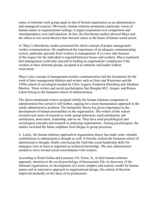 status of informal work group equal to that of formal organisation as an administrative 
and managerial concern. Obviously, human relations promoted a particular vision of 
human nature in organisational settings; it urged cooperation over competition and 
interdependence over individualism. In fact, the Hawthorne studies allowed Mayo and 
the others to test social theories that stressed values as the bases of human social action. 
iii. Mayo’s Hawthorne studies pioneered the whole concept of proper management– 
worker communication. He emphasised the importance of an adequate communicating 
system, particular upwards from workers to management. It is a new idea because 
of the respect for the individual it required between bosses and workers. Mayo explained 
that management could only succeed in leading an organisation’s employees if the 
workers in their informal groups, accepted it as authority and leader without 
reservation. 
Mayo’s key concept of management-worker communication laid the foundation for the 
work of later management thinkers and writers such as Peter and Waterman and the 
1950s school of sociologists headed by Chris Arguris, Frederick Hertzberg and Abraham 
Maslow. These writers and social psychologists like Douglas M.C. Gregor, and Rensis 
Likert belong to the humanist school of administration. 
The above-mentioned writers accepted wholly the human relations component in 
administration but carried it still further, arguing for a more humanitarian approach to the 
whole administrative problem. The humanistic theory has given importance to the 
development of human personalities in the organisation. The writers of this school 
covered such areas of research as work–group behaviour, need satisfaction, job 
satisfaction, motivation, leadership, and so on. They have used psychological and 
sociological concepts and research in analysing organisations. Among psychologists, the 
studies switched the future emphasis from fatigue to group processes. 
iv. Lastly, the human relations approach to organisation theory has made some valuable 
contributions to administrative thought as well. It literally created the humanist school of 
administrative thought, finally convincing the field that social leadership skills for 
managers were at least as important as technical knowledge. The new administrator 
needed to strive toward social consolidation with workers. 
According to Nesta Gallas and Laurence J.O. Toore, Jr., in their human relations 
approach, attention to the social psychology of bureaucratic life, its discovery of the 
informal organisation, its development of a more complex and realistic model for human 
nature and its innovative approach to organisational design, this school of theorists 
improved markedly on the ideas of its predecessor. 
 