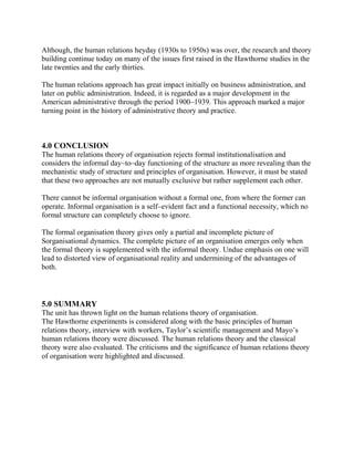 Although, the human relations heyday (1930s to 1950s) was over, the research and theory 
building continue today on many of the issues first raised in the Hawthorne studies in the 
late twenties and the early thirties. 
The human relations approach has great impact initially on business administration, and 
later on public administration. Indeed, it is regarded as a major development in the 
American administrative through the period 1900–1939. This approach marked a major 
turning point in the history of administrative theory and practice. 
4.0 CONCLUSION 
The human relations theory of organisation rejects formal institutionalisation and 
considers the informal day–to–day functioning of the structure as more revealing than the 
mechanistic study of structure and principles of organisation. However, it must be stated 
that these two approaches are not mutually exclusive but rather supplement each other. 
There cannot be informal organisation without a formal one, from where the former can 
operate. Informal organisation is a self–evident fact and a functional necessity, which no 
formal structure can completely choose to ignore. 
The formal organisation theory gives only a partial and incomplete picture of 
Sorganisational dynamics. The complete picture of an organisation emerges only when 
the formal theory is supplemented with the informal theory. Undue emphasis on one will 
lead to distorted view of organisational reality and undermining of the advantages of 
both. 
5.0 SUMMARY 
The unit has thrown light on the human relations theory of organisation. 
The Hawthorne experiments is considered along with the basic principles of human 
relations theory, interview with workers, Taylor’s scientific management and Mayo’s 
human relations theory were discussed. The human relations theory and the classical 
theory were also evaluated. The criticisms and the significance of human relations theory 
of organisation were highlighted and discussed. 
 