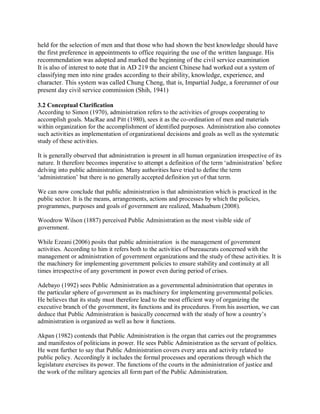 held for the selection of men and that those who had shown the best knowledge should have 
the first preference in appointments to office requiring the use of the written language. His 
recommendation was adopted and marked the beginning of the civil service examination 
It is also of interest to note that in AD 219 the ancient Chinese had worked out a system of 
classifying men into nine grades according to their ability, knowledge, experience, and 
character. This system was called Chung Cheng, that is, Impartial Judge, a forerunner of our 
present day civil service commission (Shih, 1941) 
3.2 Conceptual Clarification 
According to Simon (1970), administration refers to the activities of groups cooperating to 
accomplish goals. MacRae and Pitt (1980), sees it as the co-ordination of men and materials 
within organization for the accomplishment of identified purposes. Administration also connotes 
such activities as implementation of organizational decisions and goals as well as the systematic 
study of these activities. 
It is generally observed that administration is present in all human organization irrespective of its 
nature. It therefore becomes imperative to attempt a definition of the term ‘administration’ before 
delving into public administration. Many authorities have tried to define the term 
‘administration’ but there is no generally accepted definition yet of that term. 
We can now conclude that public administration is that administration which is practiced in the 
public sector. It is the means, arrangements, actions and processes by which the policies, 
programmes, purposes and goals of government are realized, Maduabum (2008). 
Woodrow Wilson (1887) perceived Public Administration as the most visible side of 
government. 
While Ezeani (2006) posits that public administration is the management of government 
activities. According to him it refers both to the activities of bureaucrats concerned with the 
management or administration of government organizations and the study of these activities. It is 
the machinery for implementing government policies to ensure stability and continuity at all 
times irrespective of any government in power even during period of crises. 
Adebayo (1992) sees Public Administration as a governmental administration that operates in 
the particular sphere of government as its machinery for implementing governmental policies. 
He believes that its study must therefore lead to the most efficient way of organizing the 
executive branch of the government, its functions and its procedures. From his assertion, we can 
deduce that Public Administration is basically concerned with the study of how a country’s 
administration is organized as well as how it functions. 
Akpan (1982) contends that Public Administration is the organ that carries out the programmes 
and manifestos of politicians in power. He sees Public Administration as the servant of politics. 
He went further to say that Public Administration covers every area and activity related to 
public policy. Accordingly it includes the formal processes and operations through which the 
legislature exercises its power. The functions of the courts in the administration of justice and 
the work of the military agencies all form part of the Public Administration. 
 