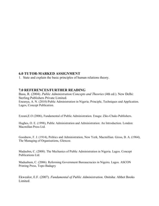 6.0 TUTOR-MARKED ASSIGNMENT 
1. State and explain the basic principles of human relations theory. 
7.0 REFERENCES/FURTHER READING 
Basu, R. (2004). Public Administration:Concepts and Theories (4th ed.). New Delhi: 
Sterling Publishers Private Limited. 
Eneanya, A. N. (2010) Public Administration in Nigeria; Principle, Techniques and Application. 
Lagos, Concept Publication. 
Ezeani,E.O (2006), Fundamental of Public Administration. Enugu: Ziks-Chuks Publishers. 
Hughes, O. E. (1998), Public Administration and Administration: An Introduction. London: 
Macmillan Press Ltd. 
Goodnow, F. J. (1914), Politics and Administration, New York, Macmillian. Gross, B. A. (1964), 
The Managing of Organisations, Glencoe. 
Madaubm, C. (2008). The Mechanics of Public Administration in Nigeria. Lagos. Concept 
Publications Ltd. 
Maduabum, C. (2006). Reforming Government Bureaucracies in Nigeira. Lagos. ASCON 
Printing Press, Topo-Badagry 
Ekwealor, E.F. (2007). Fundamental of Public Administration. Onitsha: Abbot Books 
Limited. 
 