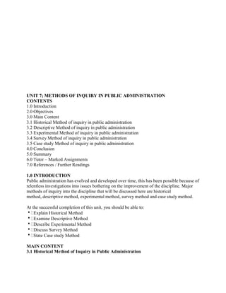 UNIT 7; METHODS OF INQUIRY IN PUBLIC ADMINISTRATION 
CONTENTS 
1.0 Introduction 
2.0 Objectives 
3.0 Main Content 
3.1 Historical Method of inquiry in public administration 
3.2 Descriptive Method of inquiry in public administration 
3.3 Experimental Method of inquiry in public administration 
3.4 Survey Method of inquiry in public administration 
3.5 Case study Method of inquiry in public administration 
4.0 Conclusion 
5.0 Summary 
6.0 Tutor – Marked Assignments 
7.0 References / Further Readings 
1.0 INTRODUCTION 
Public administration has evolved and developed over time, this has been possible because of 
relentless investigations into issues bothering on the improvement of the discipline. Major 
methods of inquiry into the discipline that will be discussed here are historical 
method, descriptive method, experimental method, survey method and case study method. 
At the successful completion of this unit, you should be able to: 
Explain Historical Method 
Examine Descriptive Method 
Describe Experimental Method 
Discuss Survey Method 
State Case study Method 
MAIN CONTENT 
3.1 Historical Method of Inquiry in Public Administration 
 