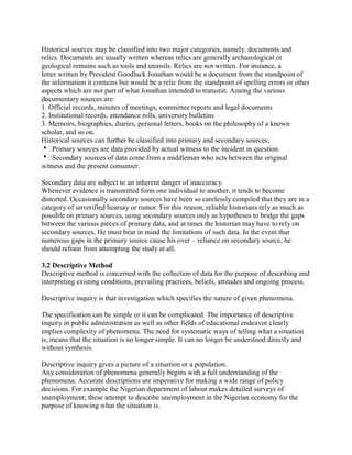 Historical sources may be classified into two major categories, namely, documents and 
relics. Documents are usually written whereas relics are generally archaeological or 
geological remains such as tools and utensils. Relics are not written. For instance, a 
letter written by President Goodluck Jonathan would be a document from the standpoint of 
the information it contains but would be a relic from the standpoint of spelling errors or other 
aspects which are not part of what Jonathan intended to transmit. Among the various 
documentary sources are: 
1. Official records, minutes of meetings, committee reports and legal documents 
2. Institutional records, attendance rolls, university bulletins 
3. Memoirs, biographies, diaries, personal letters, books on the philosophy of a known 
scholar, and so on. 
Historical sources can further be classified into primary and secondary sources; 
Primary sources are data provided by actual witness to the incident in question. 
Secondary sources of data come from a middleman who acts between the original 
witness and the present consumer. 
Secondary data are subject to an inherent danger of inaccuracy. 
Whenever evidence is transmitted form one individual to another, it tends to become 
distorted. Occasionally secondary sources have been so carelessly compiled that they are in a 
category of unverified hearsay or rumor. For this reason, reliable historians rely as much as 
possible on primary sources, using secondary sources only as hypotheses to bridge the gaps 
between the various pieces of primary data, and at times the historian may have to rely on 
secondary sources. He must bear in mind the limitations of such data. In the event that 
numerous gaps in the primary source cause his over – reliance on secondary source, he 
should refrain from attempting the study at all. 
3.2 Descriptive Method 
Descriptive method is concerned with the collection of data for the purpose of describing and 
interpreting existing conditions, prevailing practices, beliefs, attitudes and ongoing process. 
Descriptive inquiry is that investigation which specifies the nature of given phenomena. 
The specification can be simple or it can be complicated. The importance of descriptive 
inquiry in public administration as well as other fields of educational endeavor clearly 
implies complexity of phenomena. The need for systematic ways of telling what a situation 
is, means that the situation is no longer simple. It can no longer be understood directly and 
without synthesis. 
Descriptive inquiry gives a picture of a situation or a population. 
Any consideration of phenomena generally begins with a full understanding of the 
phenomena. Accurate descriptions are imperative for making a wide range of policy 
decisions. For example the Nigerian department of labour makes detailed surveys of 
unemployment; these attempt to describe unemployment in the Nigerian economy for the 
purpose of knowing what the situation is. 
 
