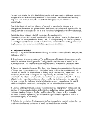 Such surveys provide the basis for eliciting possible policies considered and those ultimately 
accepted as a result of the inquiry, represent value decisions. While the research findings 
may have been useful, it cannot be concluded that the policies were determined 
scientifically. 
Descriptive inquiry is basic for all types of research in assessing the situation as a 
prerequisite to inferences and generalizations. While descriptive inquiry is a prerequisite for 
finding answers to questions, it is not in itself sufficiently comprehensive to provide answers. 
Descriptive inquiry cannot establish cause and effect relationships. 
From description the investigator cannot deduce conclusively the cause of the phenomena or 
predict what the future phenomena will be. Descriptive inquiry using the same design done at 
specified periods of time can, indeed, show trends in description from which hypotheses can 
be gleaned and later tested under controlled experimental conditions. 
3.3 Experimental method 
The steps of experimental method are essentially those of the scientific method. They may be 
outlined as follows: 
1. Selecting and defining the problem: The problems amenable to experimentation generally 
should be converted into a hypothesis. This hypothesis can be verified or refuted by the 
experimental data. The variables to be investigated should be defined in operational terms. 
2. Reviewing the related literature: This shows how the present research fits into the scheme 
of things. It surveys the research previously done on the problem and evaluates what this 
research has and has not accomplished in solving the problem currently under study. Thus in 
this review, the research should point out very carefully the similarities and, more 
importantly, the differences between that research and his current study. In order to do this 
effectively, the researcher must do more than consider the findings as they are reported. 
He must examine the findings critically in light of the research methodology, the specific 
procedure employed, the control, the sampling and the measuring instruments used. 
3. Drawing up the experimental design: This section should place primary emphasis on the 
question of control, randomization, and replication and should include a clarification of such 
basic aspects of the design as the place and duration of the experiment. It is generally 
advisable to conduct a pilot study because of the complexity of an experiment in order to 
ensure the adequacy of the design. 
4. Defining the population: It is important to define the population precisely so that there can 
be no question about the population to which the conclusions are to apply. 
 