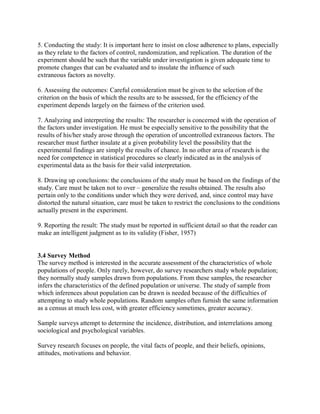 5. Conducting the study: It is important here to insist on close adherence to plans, especially 
as they relate to the factors of control, randomization, and replication. The duration of the 
experiment should be such that the variable under investigation is given adequate time to 
promote changes that can be evaluated and to insulate the influence of such 
extraneous factors as novelty. 
6. Assessing the outcomes: Careful consideration must be given to the selection of the 
criterion on the basis of which the results are to be assessed, for the efficiency of the 
experiment depends largely on the fairness of the criterion used. 
7. Analyzing and interpreting the results: The researcher is concerned with the operation of 
the factors under investigation. He must be especially sensitive to the possibility that the 
results of his/her study arose through the operation of uncontrolled extraneous factors. The 
researcher must further insulate at a given probability level the possibility that the 
experimental findings are simply the results of chance. In no other area of research is the 
need for competence in statistical procedures so clearly indicated as in the analysis of 
experimental data as the basis for their valid interpretation. 
8. Drawing up conclusions: the conclusions of the study must be based on the findings of the 
study. Care must be taken not to over – generalize the results obtained. The results also 
pertain only to the conditions under which they were derived, and, since control may have 
distorted the natural situation, care must be taken to restrict the conclusions to the conditions 
actually present in the experiment. 
9. Reporting the result: The study must be reported in sufficient detail so that the reader can 
make an intelligent judgment as to its validity (Fisher, 1957) 
3.4 Survey Method 
The survey method is interested in the accurate assessment of the characteristics of whole 
populations of people. Only rarely, however, do survey researchers study whole population; 
they normally study samples drawn from populations. From these samples, the researcher 
infers the characteristics of the defined population or universe. The study of sample from 
which inferences about population can be drawn is needed because of the difficulties of 
attempting to study whole populations. Random samples often furnish the same information 
as a census at much less cost, with greater efficiency sometimes, greater accuracy. 
Sample surveys attempt to determine the incidence, distribution, and interrelations among 
sociological and psychological variables. 
Survey research focuses on people, the vital facts of people, and their beliefs, opinions, 
attitudes, motivations and behavior. 
 