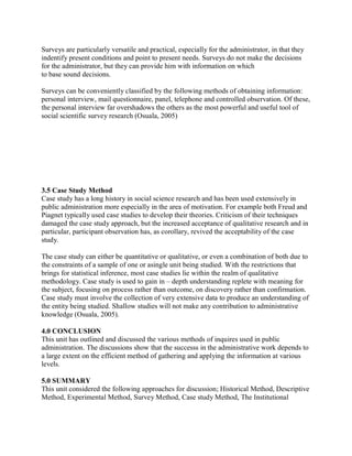Surveys are particularly versatile and practical, especially for the administrator, in that they 
indentify present conditions and point to present needs. Surveys do not make the decisions 
for the administrator, but they can provide him with information on which 
to base sound decisions. 
Surveys can be conveniently classified by the following methods of obtaining information: 
personal interview, mail questionnaire, panel, telephone and controlled observation. Of these, 
the personal interview far overshadows the others as the most powerful and useful tool of 
social scientific survey research (Osuala, 2005) 
3.5 Case Study Method 
Case study has a long history in social science research and has been used extensively in 
public administration more especially in the area of motivation. For example both Freud and 
Piagnet typically used case studies to develop their theories. Criticism of their techniques 
damaged the case study approach, but the increased acceptance of qualitative research and in 
particular, participant observation has, as corollary, revived the acceptability of the case 
study. 
The case study can either be quantitative or qualitative, or even a combination of both due to 
the constraints of a sample of one or asingle unit being studied. With the restrictions that 
brings for statistical inference, most case studies lie within the realm of qualitative 
methodology. Case study is used to gain in – depth understanding replete with meaning for 
the subject, focusing on process rather than outcome, on discovery rather than confirmation. 
Case study must involve the collection of very extensive data to produce an understanding of 
the entity being studied. Shallow studies will not make any contribution to administrative 
knowledge (Osuala, 2005). 
4.0 CONCLUSION 
This unit has outlined and discussed the various methods of inquires used in public 
administration. The discussions show that the successs in the administrative work depends to 
a large extent on the efficient method of gathering and applying the information at various 
levels. 
5.0 SUMMARY 
This unit considered the following approaches for discussion; Historical Method, Descriptive 
Method, Experimental Method, Survey Method, Case study Method, The Institutional 
 