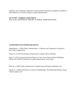 Approach, and Comparative Approach. It discussed their theoretical assumptions, usefulness 
and weaknesses as a mode of inquiry in public administration. 
6.0 TUTOR – MARKED ASSIGNMENT 
What are the METHODS OF INQUIRY IN PUBLIC ADMINISTRATION 
7.0 REFERENCES/FURTHER READINGS 
Adamolekun, L. (1983) Public Administration: A Nigerian and Comparative Perspective, 
New York, Longman Ltd. 
Fisher, R. A (1957) The Designs of Experiments, London: Oliver and Boyd 
Jones, T. (1971) Conducting Political Research, New York: Harper and Row Publishers 
NOUN (2012) INR123 Introduction to public administration, Noun, Lagos. 
Onah, R. C (2005) Public Administration, Nsukka: Great AP Express Publishers Ltd. 
Osuala, E. C (2005) Introduction to Research Methodology; The Millennium Edition, Enugu: 
Cheston Agency Ltd 
 