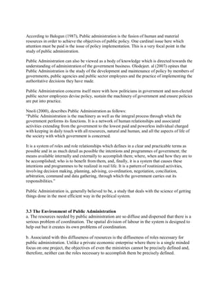According to Balogun (1987), Public administration is the fusion of human and material 
resources in order to achieve the objectives of public policy. One cardinal issue here which 
attention must be paid is the issue of policy implementation. This is a very focal point in the 
study of public administration. 
Public Administration can also be viewed as a body of knowledge which is directed towards the 
understanding of administration of the government business. Olodejeet. al (2007) opines that 
Public Administration is the study of the development and maintenance of policy by members of 
governments, public agencies and public sector employees and the practice of implementing the 
authoritative decisions they have made. 
Public Administration concerns itself more with how politicians in government and non-elected 
public sector employees devise policy, sustain the machinery of government and ensure policies 
are put into practice. 
Nnoli (2000), describes Public Administration as follows: 
“Public Administration is the machinery as well as the integral process through which the 
government performs its functions. It is a network of human relationships and associated 
activities extending from the government to the lowest paid and powerless individual charged 
with keeping in daily touch with all resources, natural and human, and all the aspects of life of 
the society with which government is concerned. 
It is a system of roles and role relationships which defines in a clear and practicable terms as 
possible and in as much detail as possible the intentions and programmes of government; the 
means available internally and externally to accomplish them; where, when and how they are to 
be accomplished; who is to benefit from them, and, finally, it is a system that causes these 
intentions and programmes to be realized in real life. It is a pattern of routinized activities, 
involving decision making, planning, advising, co-ordination, negotiation, conciliation, 
arbitration, command and data gathering, through which the government carries out its 
responsibilities.” 
Public Administration is, generally believed to be, a study that deals with the science of getting 
things done in the most efficient way in the political system. 
3.3 The Environment of Public Administration 
a. The resources needed by public administration are so diffuse and dispersed that there is a 
serious problem of coordination. The spatial division of labour in the system is designed to 
help out but it creates its own problems of coordination. 
b. Associated with this diffuseness of resources is the diffuseness of roles necessary for 
public administration. Unlike a private economic enterprise where there is a single minded 
focus on one project, the objectives of even the ministries cannot be precisely defined and, 
therefore, neither can the roles necessary to accomplish them be precisely defined. 
 