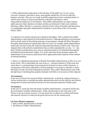 c. Public administration takes place in the full glare of the public eye. It is in a sense 
everyone’s business, and what is more, some people outside the civil service take this 
business seriously. They are ever ready to proffer suggestions on how to perform better, to 
call for more action, to criticize and identify weaknesses and failures, and to 
make political capital out of such failures. Thus public administrators are under constant 
public pressure; their attention is divided; and they are distracted. Under such conditions 
efficiency suffers. But this is a necessary sacrifice for the values of freedom and democracy. 
It is unthinkable that public administration should be a secret affair of the civil servants 
(Nnoli, 2003). 
d. It operates in an intense and pervasive political atmosphere. This is natural since public 
administration is part and parcel of the political process. Although politicians in government 
tend to absorb much of the political pressures on government, enough still filters through to 
the public administration to significantly affect its work. For example, public administrators 
cannot take account of only the technical and professional factors in their work. They must 
integrate them with political considerations that are often unpredictable on a day – to – day 
basis. Political considerations may cause an industrial project to be embarked upon against 
all technical and professional wisdom. Yet, at the same time the government expects the 
administrator to use resources judiciously and to apply professional expertise in the solution 
of national problems. 
e. There is a widespread expectation of benefits from public administration at little or no cost 
to the citizen. This is particularly the case in the ex – colonial countries of Africa and Asia 
where there is a strong heritage of government involvement in many welfare functions. A 
consequence of this great expectation is that the populace is not eager to calculate or make 
allowances for the cost of providing these amenities. Thus, public administrators must walk 
the tight rope of satisfying these popular demands with little or no resources at their disposal. 
4.0 Conclusion 
In this unit we discuss the concept of Public Administration in details by making references to 
various scholars and we conclude that public administration deals with the effective and efficient 
management of human and material resources for the maximum attainment of public goals. 
5.0 Summary 
In this unit we learnt that about the history of public administration, conceptual clarification, 
the environment of public administration. Public Administration is the action part or the 
lifewire of any government in power. You also learnt how to effectively combine both human 
and materials resources in order provide goods and services for the common good. 
6.0 Tutor Marked Assignment 
1. What is Public Administration in details? 
2. The History of Public Administration 
 