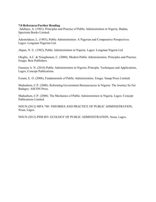 7.0 References/Further Reading 
Adebayo, A. (1981), Principles and Practice of Public Administration in Nigeria, Ibadan, 
Spectrum Books Limited. 
 
Ademolakun, L. (1983), Public Administration: A Nigerian and Comparative Perspectives. 
Lagos: Longman Nigerian Ltd. 
Akpan, N. U. (1982), Public Administration in Nigeria. Lagos: Longman Nigeria Ltd. 
Okigbo, A.C. & Nsiegbunam, C. (2000), Modern Public Administration: Principles and Practice. 
Enugu: Best Publishers. 
Eneanya A. N. (2010) Public Administration in Nigeria; Principle, Techniques and Applications, 
Lagos, Concept Publications. 
Ezeani, E. O. (2006), Fundamentals of Public Administration. Enugu: Snaap Press Limited. 
Maduabum, C.P. (2006). Reforming Government Bureaucracies in Nigeria: The Journey So Far. 
Badagry: ASCON Press. 
Maduabum, C.P. (2008). The Mechanics of Public Administration in Nigeria. Lagos: Concept 
Publications Limited. 
NOUN (2012) MPA 740- THEORIES AND PRACTICE OF PUBLIC ADMINISTRATION, 
Noun, Lagos. 
NOUN (2012) PSM 803- ECOLOGY OF PUBLIC ADMINISTRATION, Noun, Lagos. 
 