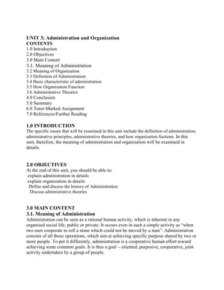 UNIT 3; Administration and Organization 
CONTENTS 
1.0 Introduction 
2.0 Objectives 
3.0 Main Content 
3.1. Meaning of Administration 
3.2 Meaning of Organization 
3.3 Definition of Administration 
3.4 Basic characteristic of administration 
3.5 How Organization Function 
3.6 Administrative Theories 
4.0 Conclusion 
5.0 Summary 
6.0 Tutor-Marked Assignment 
7.0 References/Further Reading 
1.0 INTRODUCTION 
The specific issues that will be examined in this unit include the definition of administration, 
administrative principles, administrative theories, and how organization fuctions. In this 
unit, therefore, the meaning of administration and organization will be examined in 
details. 
2.0 OBJECTIVES 
At the end of this unit, you should be able to: 
explain administration in details 
explain organization in details 
Define and discuss the history of Administration 
Discuss administrative theories 
3.0 MAIN CONTENT 
3.1. Meaning of Administration 
Administration can be seen as a rational human activity, which is inherent in any 
organised social life, public or private. It occurs even in such a simple activity as “when 
two men cooperate to roll a stone which could not be moved by a man”. Administration 
consists of all those operations, which aim at achieving specific purpose shared by two or 
more people. To put it differently, administration is a cooperative human effort toward 
achieving some common goals. It is thus a goal – oriented, purposive, cooperative, joint 
activity undertaken by a group of people. 
 