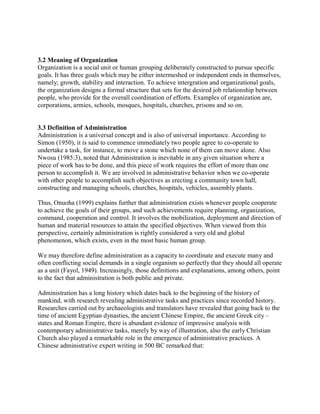 3.2 Meaning of Organization 
Organization is a social unit or human grouping deliberately constructed to pursue specific 
goals. It has three goals which may be either intermeshed or independent ends in themselves, 
namely; growth, stability and interaction. To achieve intergration and organizational goals, 
the organization designs a formal structure that sets for the desired job relationship between 
people, who provide for the overall coordination of efforts. Examples of organization are, 
corporations, armies, schools, mosques, hospitals, churches, prisons and so on. 
3.3 Definition of Administration 
Administration is a universal concept and is also of universal importance. According to 
Simon (1950), it is said to commence immediately two people agree to co-operate to 
undertake a task, for instance, to move a stone which none of them can move alone. Also 
Nwosu (1985:3), noted that Administration is inevitable in any given situation where a 
piece of work has to be done, and this piece of work requires the effort of more than one 
person to accomplish it. We are involved in administrative behavior when we co-operate 
with other people to accomplish such objectives as erecting a community town hall, 
constructing and managing schools, churches, hospitals, vehicles, assembly plants. 
Thus, Onuoha (1999) explains further that administration exists whenever people cooperate 
to achieve the goals of their groups, and such achievements require planning, organization, 
command, cooperation and control. It involves the mobilization, deployment and direction of 
human and material resources to attain the specified objectives. When viewed from this 
perspective, certainly administration is rightly considered a very old and global 
phenomenon, which exists, even in the most basic human group. 
We may therefore define administration as a capacity to coordinate and execute many and 
often conflicting social demands in a single organism so perfectly that they should all operate 
as a unit (Fayol, 1949). Increasingly, those definitions and explanations, among others, point 
to the fact that administration is both public and private. 
Administration has a long history which dates back to the beginning of the history of 
mankind, with research revealing administrative tasks and practices since recorded history. 
Researches carried out by archaeologists and translators have revealed that going back to the 
time of ancient Egyptian dynasties, the ancient Chinese Empire, the ancient Greek city – 
states and Roman Empire, there is abundant evidence of impressive analysis with 
contemporary administrative tasks, merely by way of illustration, also the early Christian 
Church also played a remarkable role in the emergence of administrative practices. A 
Chinese administrative expert writing in 500 BC remarked that: 
 