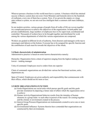 Whoever pursues a business in this world must have a system. A business which has attained 
success without a system does not exist. From Ministers and Generals down to the hundreds 
of craftsmen, every one of them has a system. Now, if we govern the empire or a large 
state without a system, we are not even less intelligent than a common craft man (Adebayo, 
2004). 
In our modern societies, various groups of people from all walks of life are woven together 
in a complicated process to achieve the objectives of the organization. In both public and 
private establishments, large numbers of employees have to be supervised, coordinated and 
controlled. Thousands of workers have to be brought together and distributed for work 
among the various departments of which the various organizations are composed. 
Workers are graded in different levels of authority, from directors and managers at the top to 
messengers and laborers at the bottom. Everyone has to be assigned his specific function and 
the contribution of each must be towards the objectives of the whole. 
. 
3.4 Basic characteristic of administration 
Administrative practice is based on some known characteristics namely: 
Hierarchy: Organization form a chain of superiors ranging from the highest ranking to the 
lowest – ranking manager 
Unity of command: Employees receive orders from one superior 
Chain of command: organizations are divided into various but functional sections, units, 
departments etc. 
Span of Control: Employees are given authority and responsibility that commensurate with 
their offices, which should not be more or less. 
3.5 HOW ORGANIZATIONS FUNCTION 
(a) Goals-Organizations are social units which pursue specific goals and this goals 
provide orientation by depicting a future state of affairs which the organization strive 
to achieve 
(b) Human Activity-Organizational behavior results from the interplay of human 
elements in a group relate to each other in pursuit of the reason for coming together 
and the climate or environment created in the process. 
(c) Interest Group Pressure-Organizations are instrumentals created to serve one or more 
specific goals. 
(d) Environmental Influence- Systems theories have contended that organizations are 
constructed by their environments. 
 