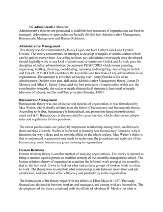 3.6 Administrative Theories 
Administrative theories are postulated to establish how resources of organizations can best be 
managed. Administrative approaches are broadly divided into Administrative Management, 
Bureaucratic Management and Human Relations. 
Administrative Management 
This theory was first formulated by Henry Fayol, and later Luther Gulick and Lyndall 
Urwick. The theory concentrates on attempts to develop principles of administration which 
can be applied everywhere. According to them, any administrative principle once developed, 
should logically work in any kind of administrative institution. Gulick and Urwick gave the 
discipline of public administration, the acronym POSDCORD which means planning, 
organizing, staffing, directing, coordinating, reporting and budgeting. According to Gulick 
and Urwick, POSDCORD constitutes the key duties and functions of any administrator in an 
organization. The acronym is criticized of having over –simplified the work of an 
administrator. On their own part, still under Administrative Management theory, James D. 
Mooney and Allan C. Reilay formulated the four principles of organization which are: the 
coordinative principle; the scalar principle (hierarchical structure); functional principle 
(division of labour); and the staff/line principle (Onuaha, 1999). 
Bureaucratic Management 
Bureaucratic theory was one of the earliest theories of organization. It was formulated by 
Max Weber, who is fondly referred to as the father of bureaucracy and bureaucratic theory. 
According to Weber, bureaucracy is hierarchical, and promotion based on professional 
merit and skill. Bureaucracy is characterized by career service, which relies on and adopts 
rules and regulations for its operations. 
The career professionals are guided by impersonal relationship among them, and between 
them and their clientele. Weber is interested in learning how bureaucracy functions, why it 
functions the way it does, and its possible effect on the whole society. Max Weber’s thesis is 
that to understand organization one needs to understand the procedures and activities of the 
bureaucracy, since bureaucracy gives meaning to organization. 
Human Relations 
Human relations theory is another method of studying organizations. The theory is reputed as 
being a reaction against person as machine concept of the scientific management school. The 
human relations theory of organization examines the informal work group at the assembly, 
that is, the line level. It tries to find out what makes these groups of workers work or refuse 
to work. The theory tries to establish what relationship exists between motivation and job 
satisfaction, and how these affect efficiency and productivity in the organization. 
The formulation of the theory began with the efforts of Elton Mayo in 1927. The study 
focused on relationship between workers and managers, and among workers themselves. The 
development of the theory continued with the efforts of Abraham H. Maslow, in what is 
 