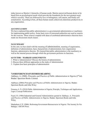 today known as Maslow’s hierarchy of human needs. Maslow perceived human desire to be 
based first on psychological needs which provide the foundation for the next greatest need, 
which is security. These are followed by love or belonginess, self esteem, and finally self 
actualization. According to him, all these human needs collectively determine productivity in 
any organization. 
4.0 CONCLUSION 
We have explained that public administration is a governmental administration or machinery 
for implementing public policy. Some basic texts of renowned authorities are used as sources 
for the exercise. These sources coupled with ideas of cerebrated administrative theorists have 
made our discussions much clearer. 
5.0 SUMMARY 
In this unit, we have dealt with the meaning of administration, meaning of organization, 
definition of administration, basic characteristic of administration, how organization 
function, administrative theories. We learned that public administration is the machinery as 
well as the internal process through which the government performs its functions. 
6.0 TUTOR – MARKED ASSIGNMENTS 
1. What is Administration? Discuss the history of administration. 
2. Discuss three different approaches to the study of Administration 
3. Explain four basic principles of administration 
7.0 REFERENCES/FURTHER READING 
Adebayo, A. (2000). Principles and Practice of Public Administration in Nigeria (2nded). 
Ibadan: Spectrum Books Limited. 
Adebayo, (2004) Principles and Practice of Public Administration in Nigeria, Ibadan: 
Spectrum Books and John Wiley 
Eneanya A. N. (2010) Public Administration in Nigeria; Principle, Techniques and Applications, 
Lagos, Concept Publications. 
Fayol, H. (1984) Industrial and General Administration quoted in Adebayo, A. Principles 
and Practice of Public Administration in Nigeria, Ibadan: Spectrum Books and John 
Wiley 
Maduabum, C.P. (2006). Reforming Government Bureaucracies in Nigeria: The Journey So Far. 
Badagry: ASCON Press. 
 