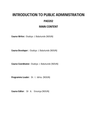 INTRODUCTION TO PUBLIC ADMINISTRATION 
PAD202 
MAIN CONTENT 
Course Writer: Osabiya J. Babatunde (NOUN) 
Course Developer : Osabiya J. Babatunde (NOUN) 
Course Coordinator: Osabiya J. Babatunde (NOUN) 
Programme Leader: Dr. I. Idrisu (NOUN) 
Course Editor: Dr A. Eneanya (NOUN) 
 